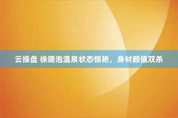 云操盘 徐璐泡温泉状态惊艳，身材颜值双杀