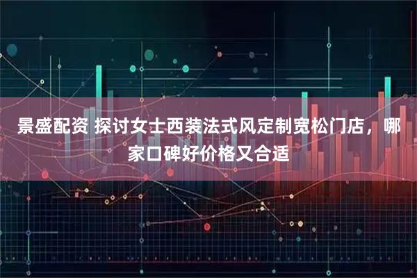景盛配资 探讨女士西装法式风定制宽松门店，哪家口碑好价格又合适