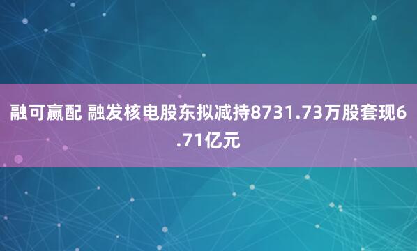 融可赢配 融发核电股东拟减持8731.73万股套现6.71亿元