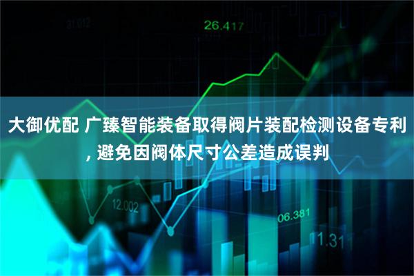 大御优配 广臻智能装备取得阀片装配检测设备专利, 避免因阀体尺寸公差造成误判