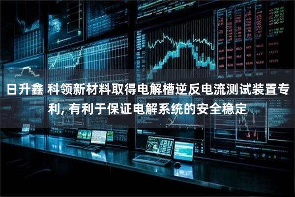 日升鑫 科领新材料取得电解槽逆反电流测试装置专利, 有利于保证电解系统的安全稳定